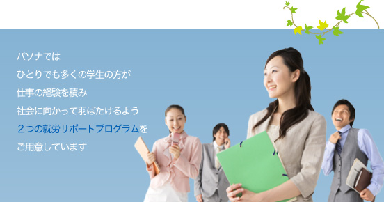 パソナではひとりでも多くの学生の方が仕事の経験を積み社会に向かって羽ばたけるよう2つの就労サポートプログラムをご用意しています