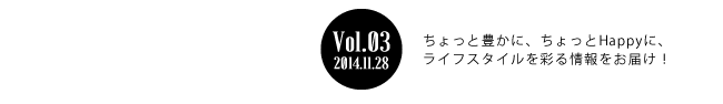 Vol.03 2014年11月28日 ちょっと豊かに、ちょっとHappyに、ライフスタイルを彩る情報をお届け！