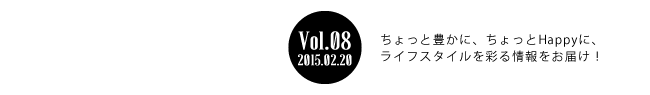 Vol.08 2015年2月20日 ちょっと豊かに、ちょっとHappyに、ライフスタイルを彩る情報をお届け！