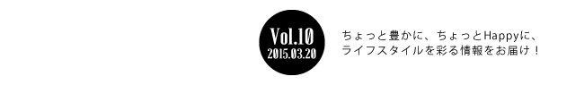 Vol.10 2015年3月20日 ちょっと豊かに、ちょっとHappyに、ライフスタイルを彩る情報をお届け！