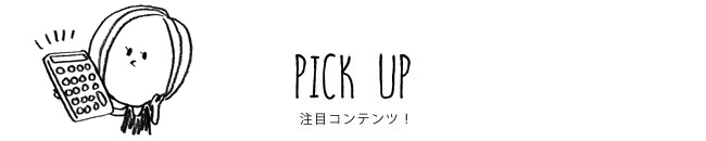 PICK UP 注目コンテンツ！