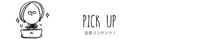 PICK UP 注目コンテンツ！