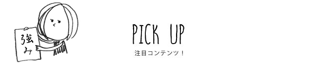 PICK UP 注目コンテンツ！