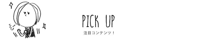 PICK UP 注目コンテンツ！