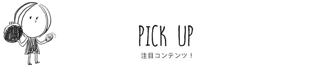 PICK UP 注目コンテンツ！