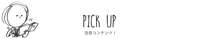 PICK UP 注目コンテンツ！