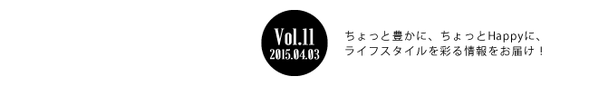 Vol.11 2015年4月3日 ちょっと豊かに、ちょっとHappyに、ライフスタイルを彩る情報をお届け！