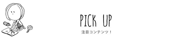 PICK UP 注目コンテンツ！