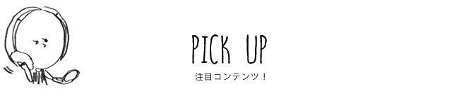 PICK UP 注目コンテンツ！