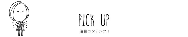 PICK UP 注目コンテンツ！