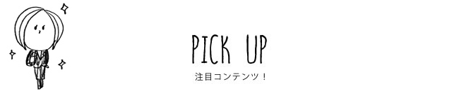 PICK UP 注目コンテンツ！