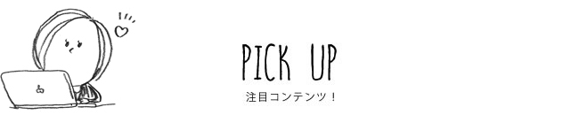 PICK UP 注目コンテンツ！