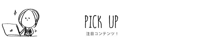 PICK UP 注目コンテンツ！