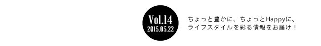 Vol.14 2015年5月21日 ちょっと豊かに、ちょっとHappyに、ライフスタイルを彩る情報をお届け！