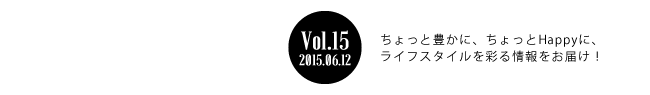 Vol.15 2015年6月11日 ちょっと豊かに、ちょっとHappyに、ライフスタイルを彩る情報をお届け！