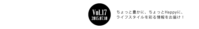 Vol.17 2015年7月10日 ちょっと豊かに、ちょっとHappyに、ライフスタイルを彩る情報をお届け！