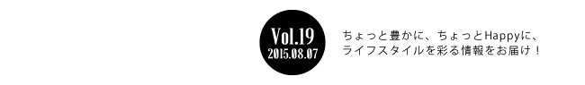 Vol.19 2015年8月7日 ちょっと豊かに、ちょっとHappyに、ライフスタイルを彩る情報をお届け！