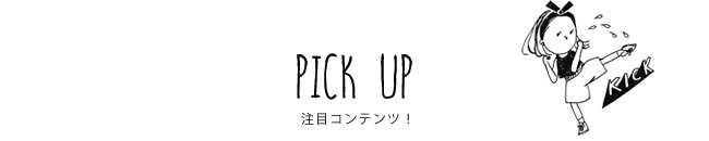 PICK UP 注目コンテンツ！