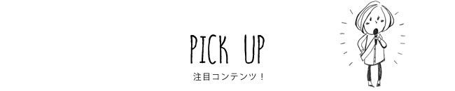 PICK UP 注目コンテンツ！