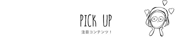 PICK UP 注目コンテンツ！