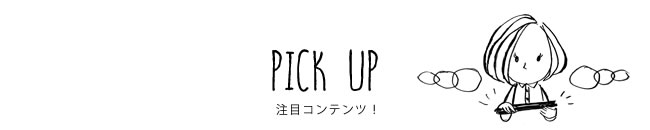 PICK UP 注目コンテンツ！