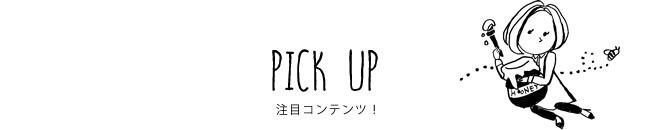 PICK UP 注目コンテンツ！