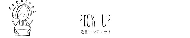 PICK UP 注目コンテンツ！