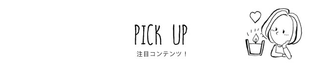 PICK UP 注目コンテンツ！