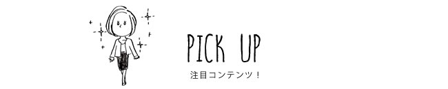 PICK UP 注目コンテンツ！