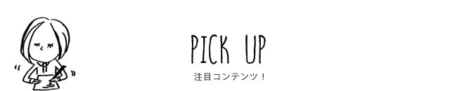 PICK UP 注目コンテンツ！