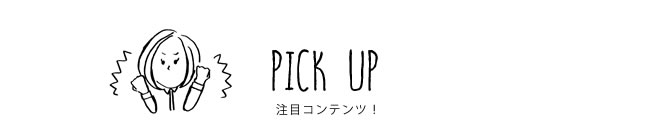 PICK UP 注目コンテンツ！