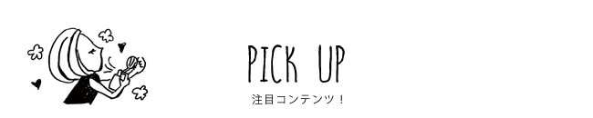 PICK UP 注目コンテンツ！