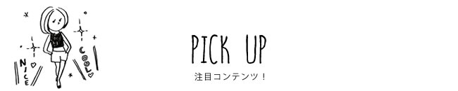 PICK UP 注目コンテンツ！