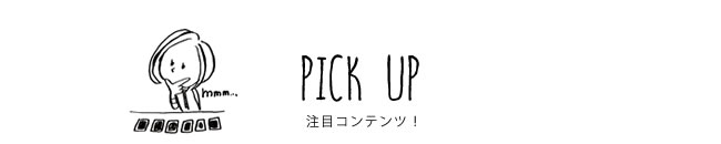 PICK UP 注目コンテンツ！