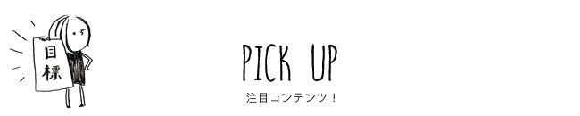 PICK UP 注目コンテンツ！