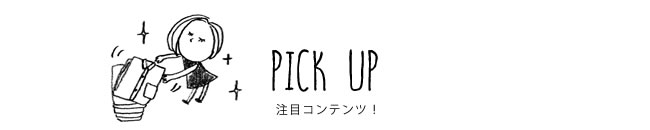 PICK UP 注目コンテンツ！