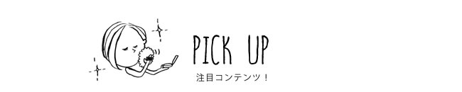 PICK UP 注目コンテンツ！