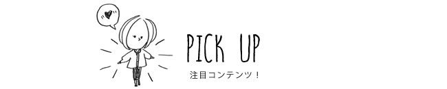 PICK UP 注目コンテンツ！