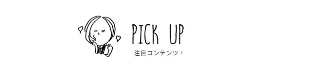 PICK UP 注目コンテンツ！