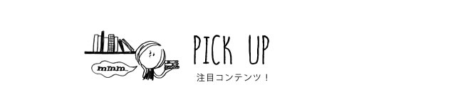 PICK UP 注目コンテンツ！