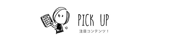 PICK UP 注目コンテンツ！