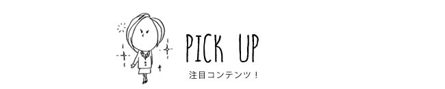 PICK UP 注目コンテンツ！