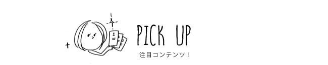 PICK UP 注目コンテンツ！