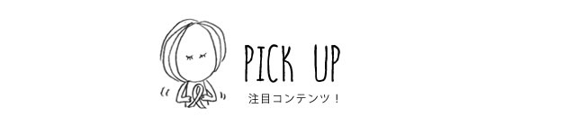 PICK UP 注目コンテンツ！