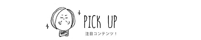 PICK UP 注目コンテンツ！