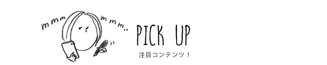 PICK UP 注目コンテンツ！