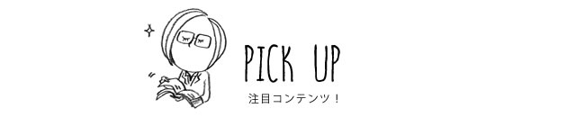 PICK UP 注目コンテンツ！