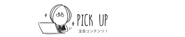 PICK UP 注目コンテンツ！