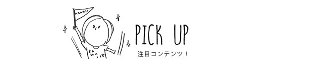 PICK UP 注目コンテンツ！