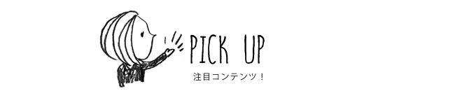 PICK UP 注目コンテンツ！